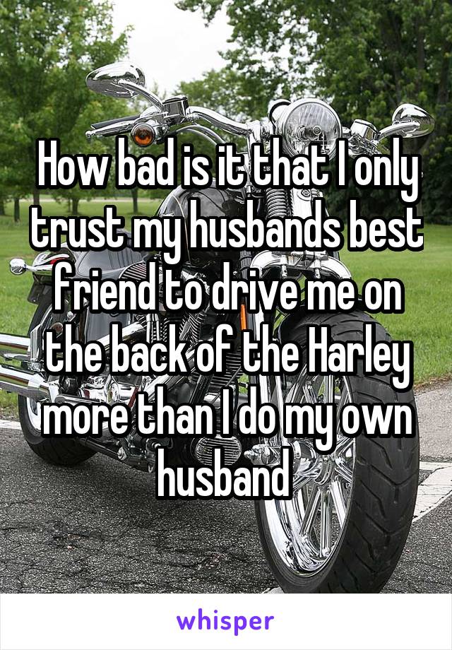 How bad is it that I only trust my husbands best friend to drive me on the back of the Harley more than I do my own husband 