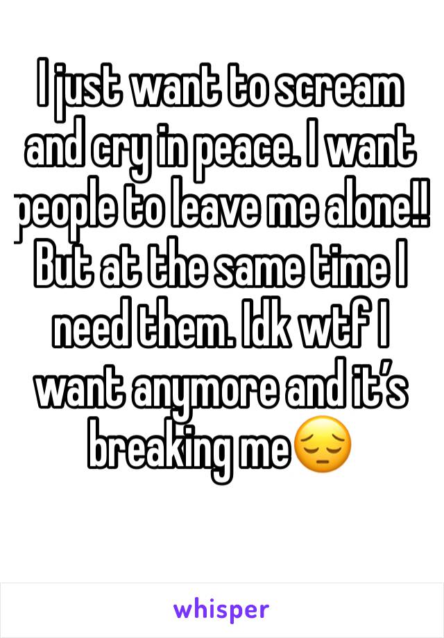 I just want to scream and cry in peace. I want people to leave me alone!! But at the same time I need them. Idk wtf I want anymore and it’s breaking me😔