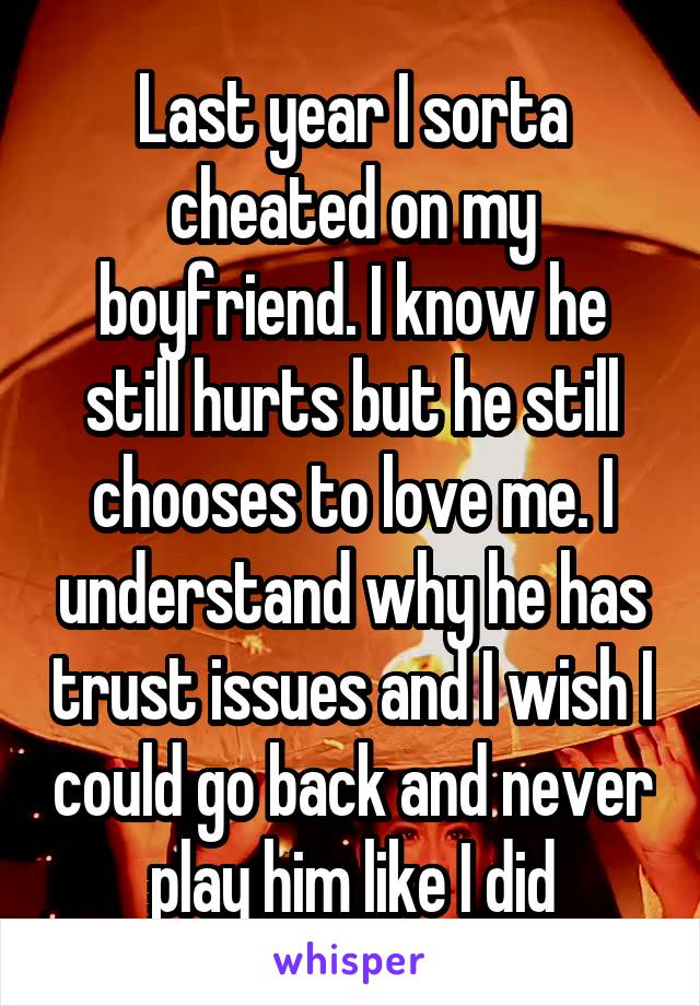 Last year I sorta cheated on my boyfriend. I know he still hurts but he still chooses to love me. I understand why he has trust issues and I wish I could go back and never play him like I did