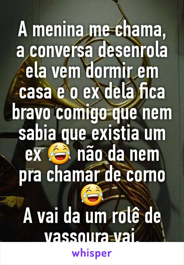 A menina me chama, a conversa desenrola ela vem dormir em casa e o ex dela fica bravo comigo que nem sabia que existia um ex 😂 não da nem pra chamar de corno 😂
A vai da um rolê de vassoura vai.