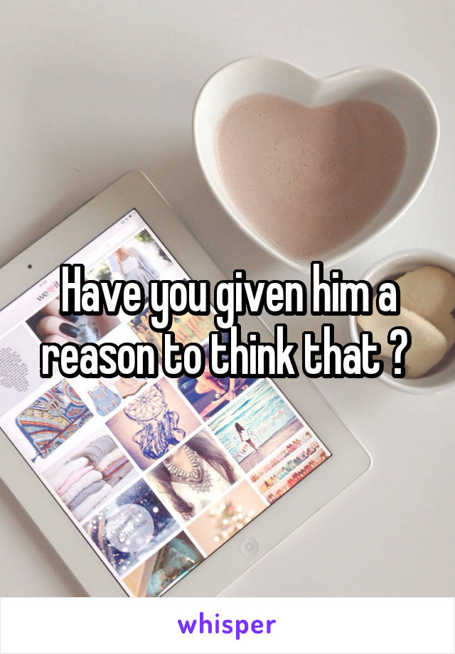 Have you given him a reason to think that ? 