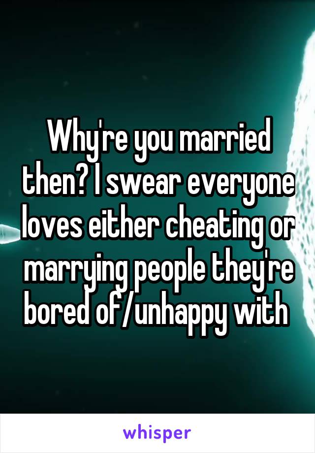 Why're you married then? I swear everyone loves either cheating or marrying people they're bored of/unhappy with 