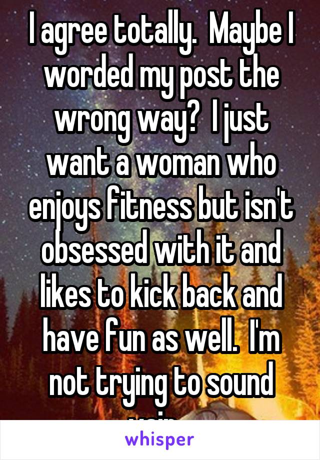 I agree totally.  Maybe I worded my post the wrong way?  I just want a woman who enjoys fitness but isn't obsessed with it and likes to kick back and have fun as well.  I'm not trying to sound vain.  