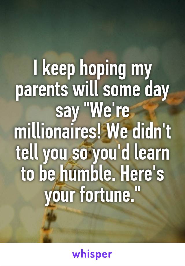 I keep hoping my parents will some day say "We're millionaires! We didn't tell you so you'd learn to be humble. Here's your fortune."