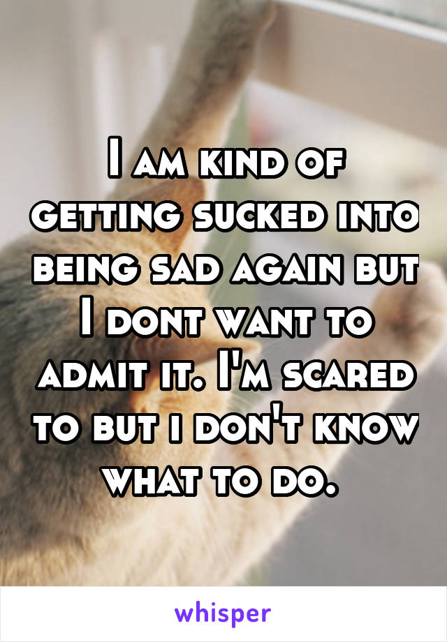 I am kind of getting sucked into being sad again but I dont want to admit it. I'm scared to but i don't know what to do. 