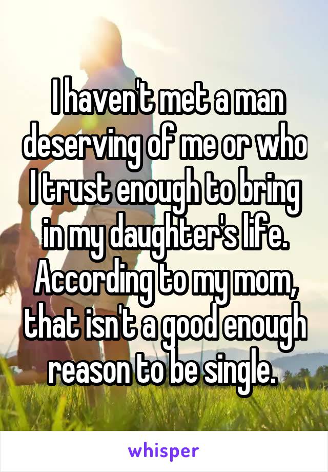  I haven't met a man deserving of me or who I trust enough to bring in my daughter's life. According to my mom, that isn't a good enough reason to be single. 