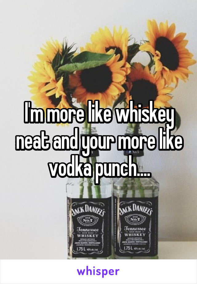 I'm more like whiskey neat and your more like vodka punch....