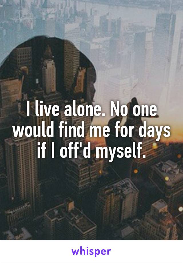 I live alone. No one would find me for days if I off'd myself.