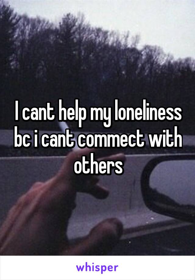 I cant help my loneliness bc i cant commect with others