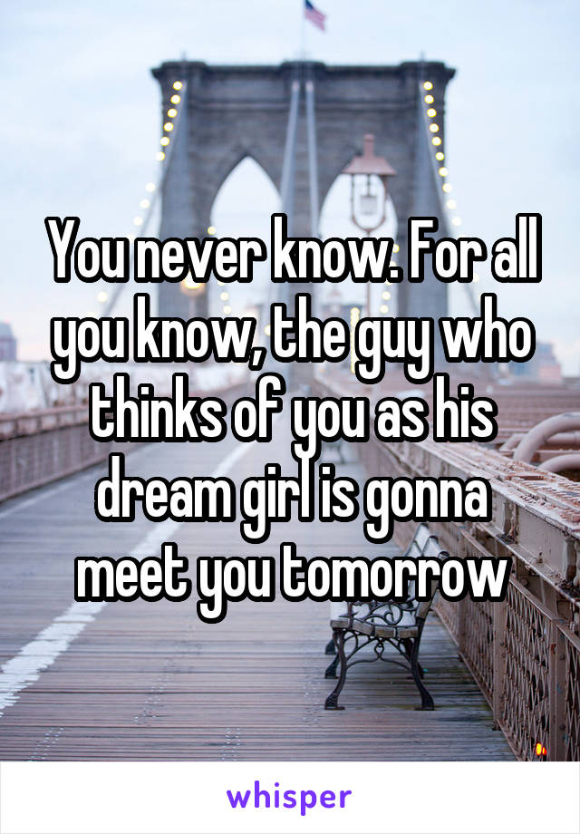 You never know. For all you know, the guy who thinks of you as his dream girl is gonna meet you tomorrow