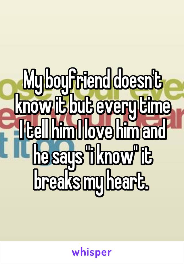 My boyfriend doesn't know it but every time I tell him I love him and he says "i know" it breaks my heart. 