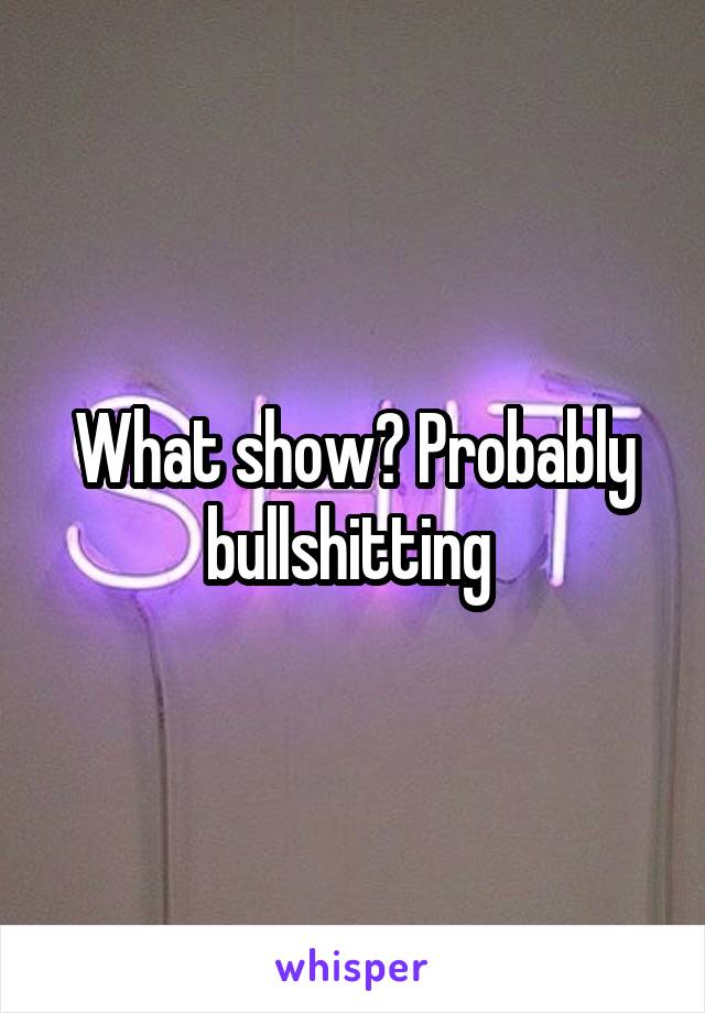 What show? Probably bullshitting 