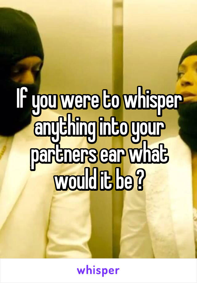 If you were to whisper anything into your partners ear what would it be ?