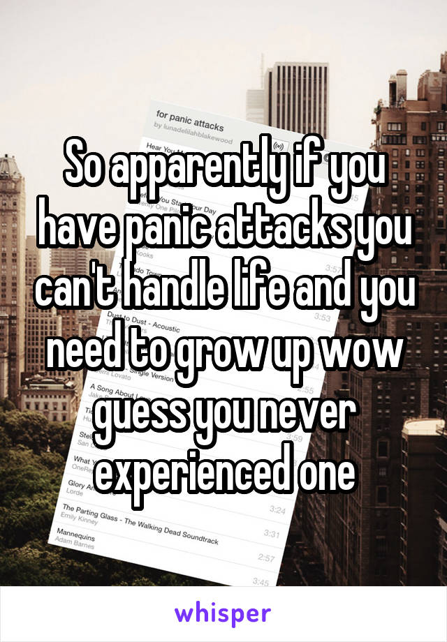 So apparently if you have panic attacks you can't handle life and you need to grow up wow guess you never experienced one