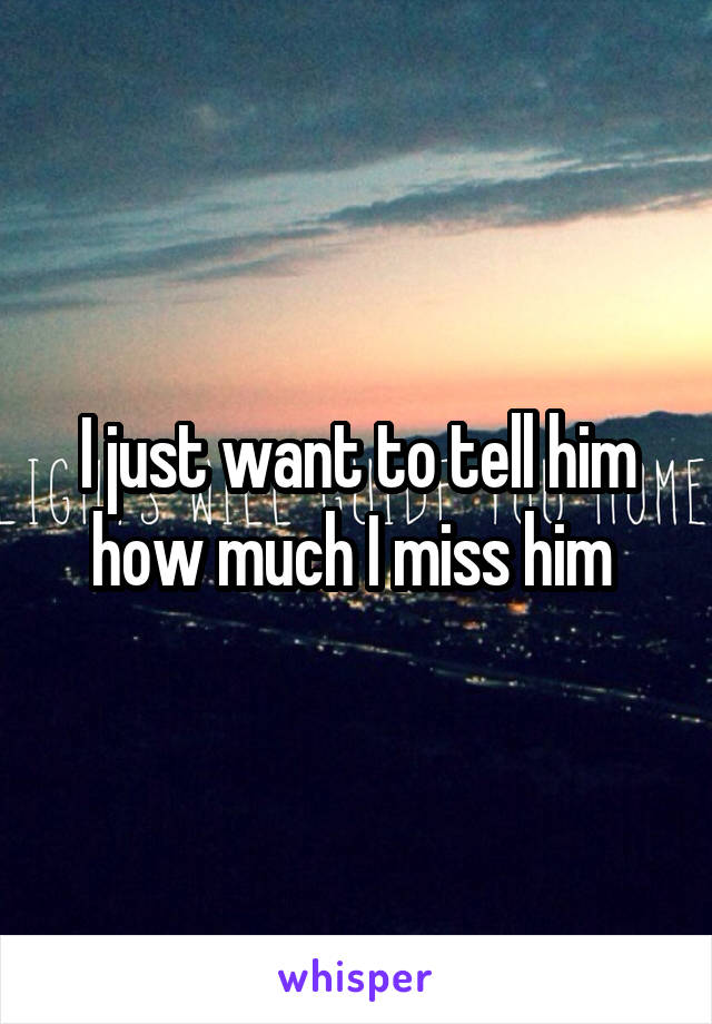 I just want to tell him how much I miss him 