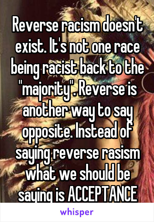 Reverse racism doesn't exist. It's not one race being racist back to the "majority". Reverse is another way to say opposite. Instead of saying reverse rasism what we should be saying is ACCEPTANCE