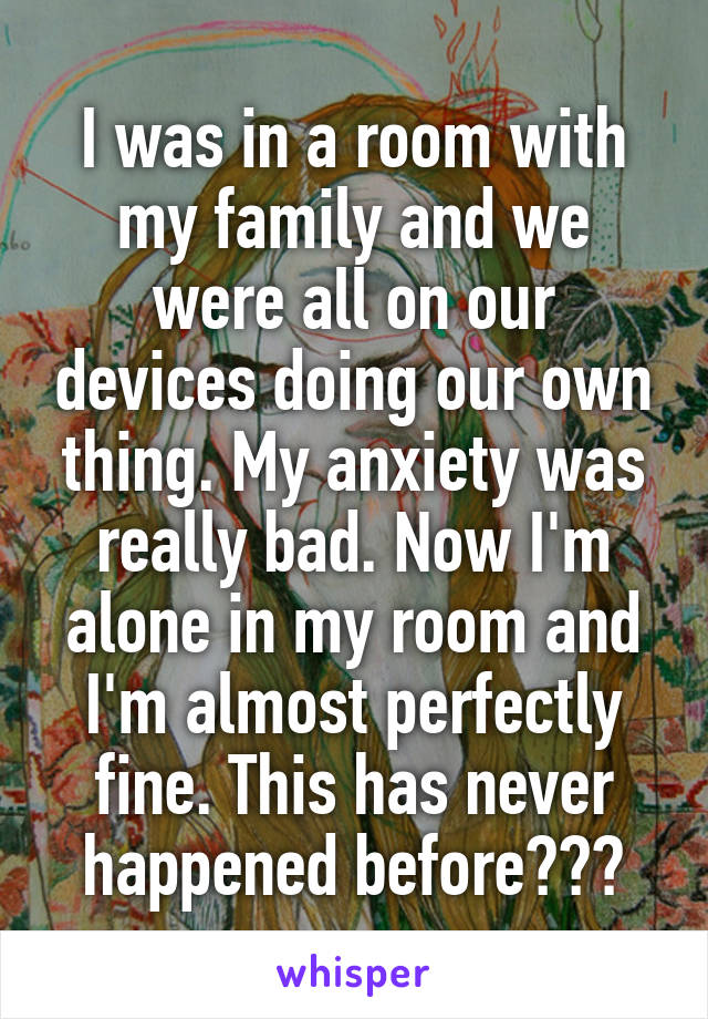 I was in a room with my family and we were all on our devices doing our own thing. My anxiety was really bad. Now I'm alone in my room and I'm almost perfectly fine. This has never happened before???