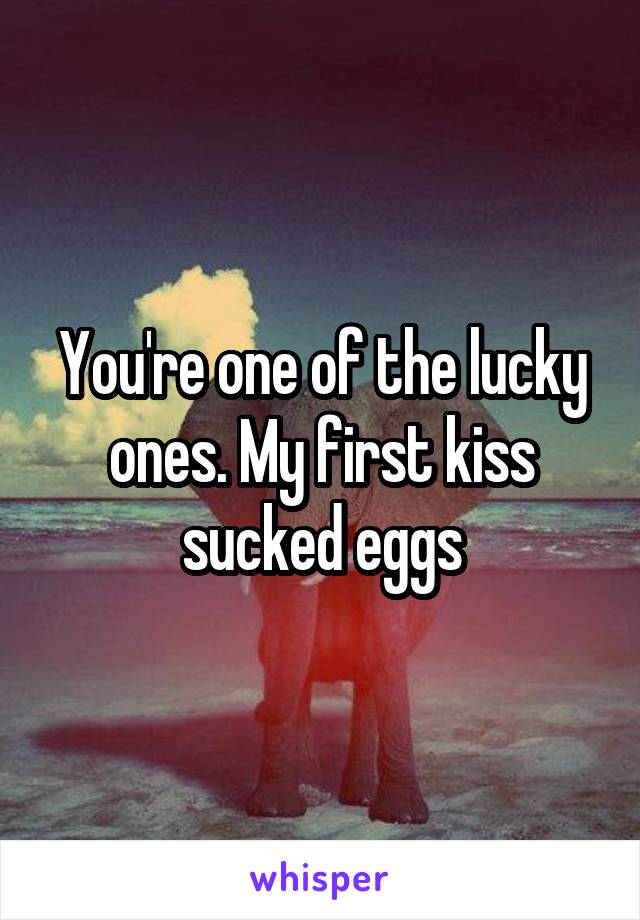 You're one of the lucky ones. My first kiss sucked eggs