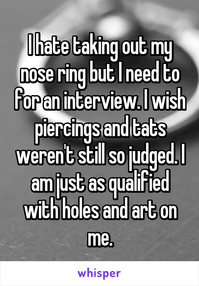 I hate taking out my nose ring but I need to for an interview. I wish piercings and tats weren't still so judged. I am just as qualified with holes and art on me.