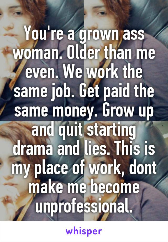 You're a grown ass woman. Older than me even. We work the same job. Get paid the same money. Grow up and quit starting drama and lies. This is my place of work, dont make me become unprofessional.