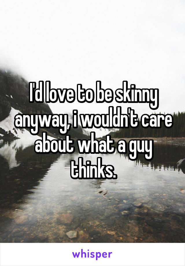 I'd love to be skinny anyway, i wouldn't care about what a guy thinks.