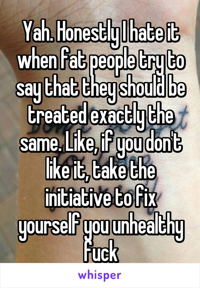 Yah. Honestly I hate it when fat people try to say that they should be treated exactly the same. Like, if you don't like it, take the initiative to fix yourself you unhealthy fuck
