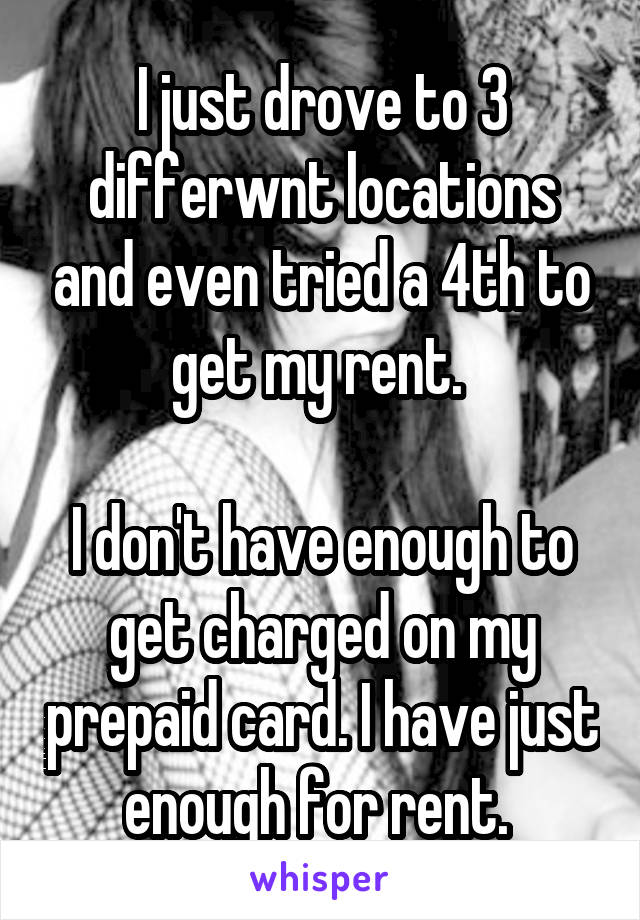 I just drove to 3 differwnt locations and even tried a 4th to get my rent. 

I don't have enough to get charged on my prepaid card. I have just enough for rent. 