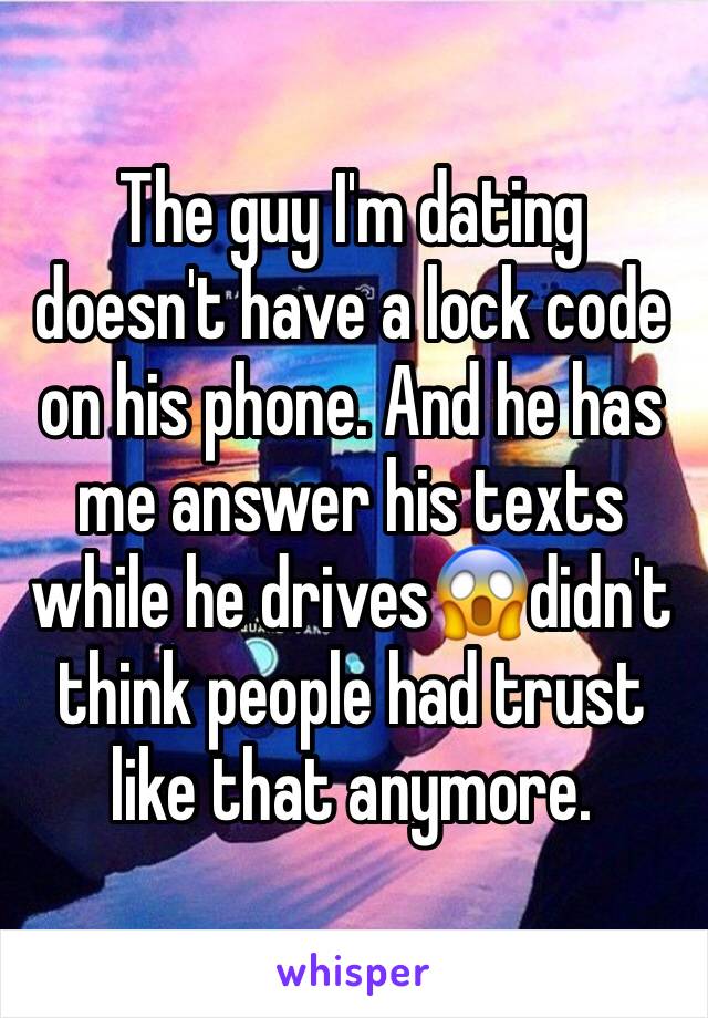 The guy I'm dating doesn't have a lock code on his phone. And he has me answer his texts while he drives😱didn't think people had trust like that anymore.