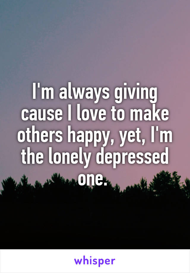 I'm always giving cause I love to make others happy, yet, I'm the lonely depressed one. 