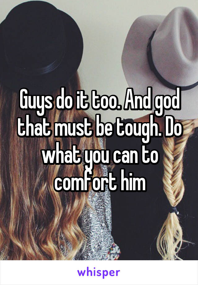 Guys do it too. And god that must be tough. Do what you can to comfort him