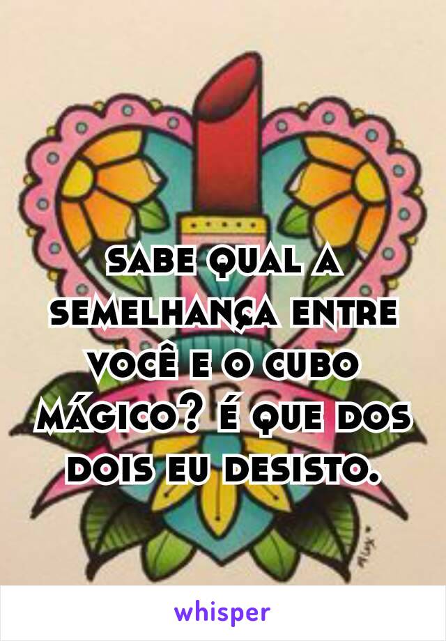 sabe qual a semelhança entre você e o cubo mágico? é que dos dois eu desisto.