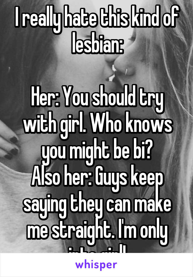 I really hate this kind of lesbian:

Her: You should try with girl. Who knows you might be bi?
Also her: Guys keep saying they can make me straight. I'm only into girl!