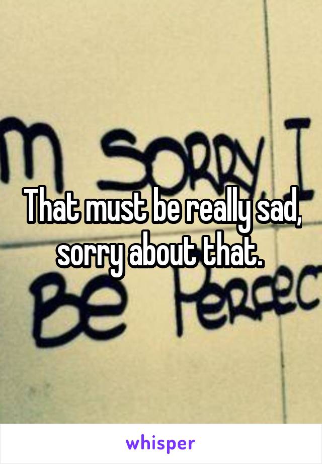 That must be really sad, sorry about that. 