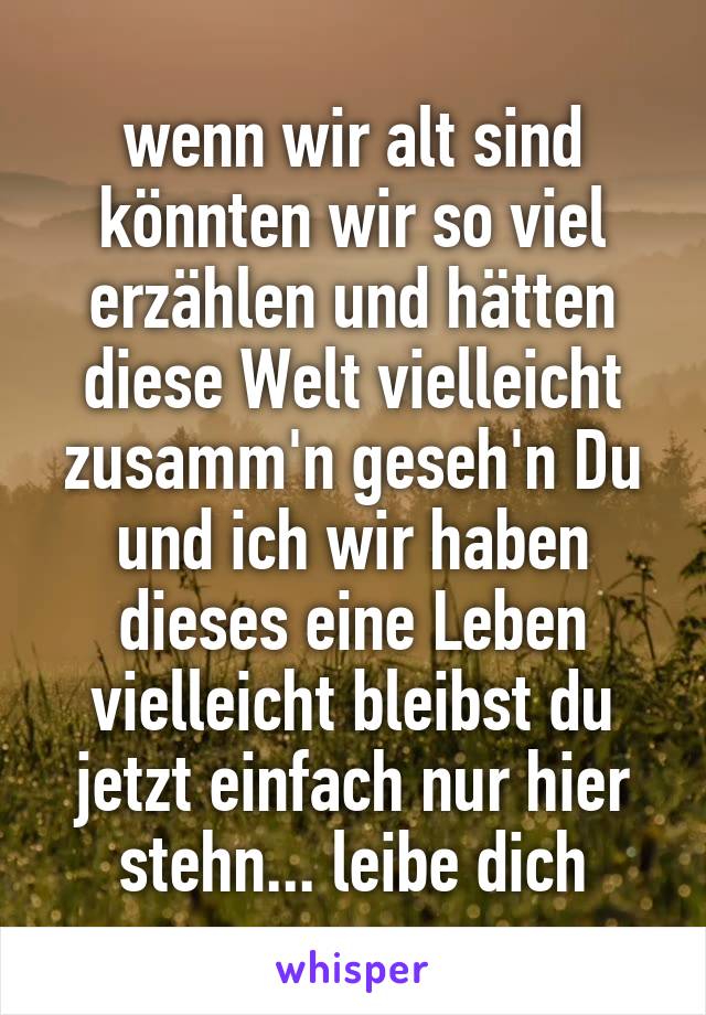 wenn wir alt sind könnten wir so viel erzählen und hätten diese Welt vielleicht zusamm'n geseh'n Du und ich wir haben dieses eine Leben vielleicht bleibst du jetzt einfach nur hier stehn... leibe dich