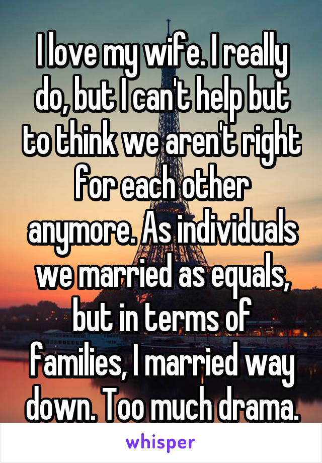 I love my wife. I really do, but I can't help but to think we aren't right for each other anymore. As individuals we married as equals, but in terms of families, I married way down. Too much drama.