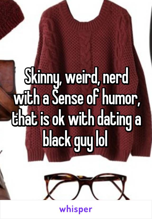 Skinny, weird, nerd with a Sense of humor, that is ok with dating a black guy lol 