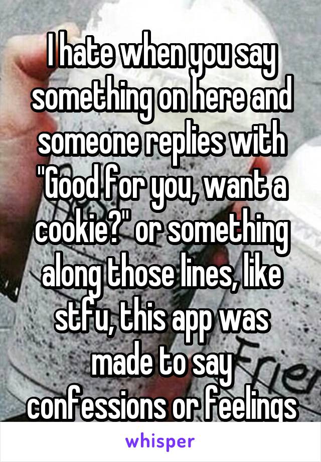 I hate when you say something on here and someone replies with "Good for you, want a cookie?" or something along those lines, like stfu, this app was made to say confessions or feelings