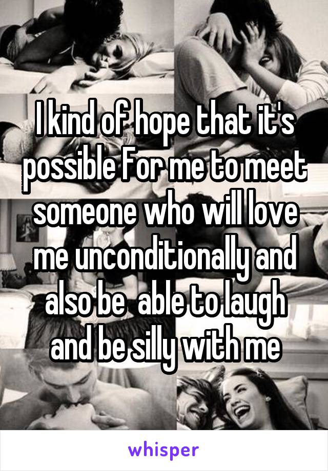 I kind of hope that it's possible For me to meet someone who will love me unconditionally and also be  able to laugh and be silly with me