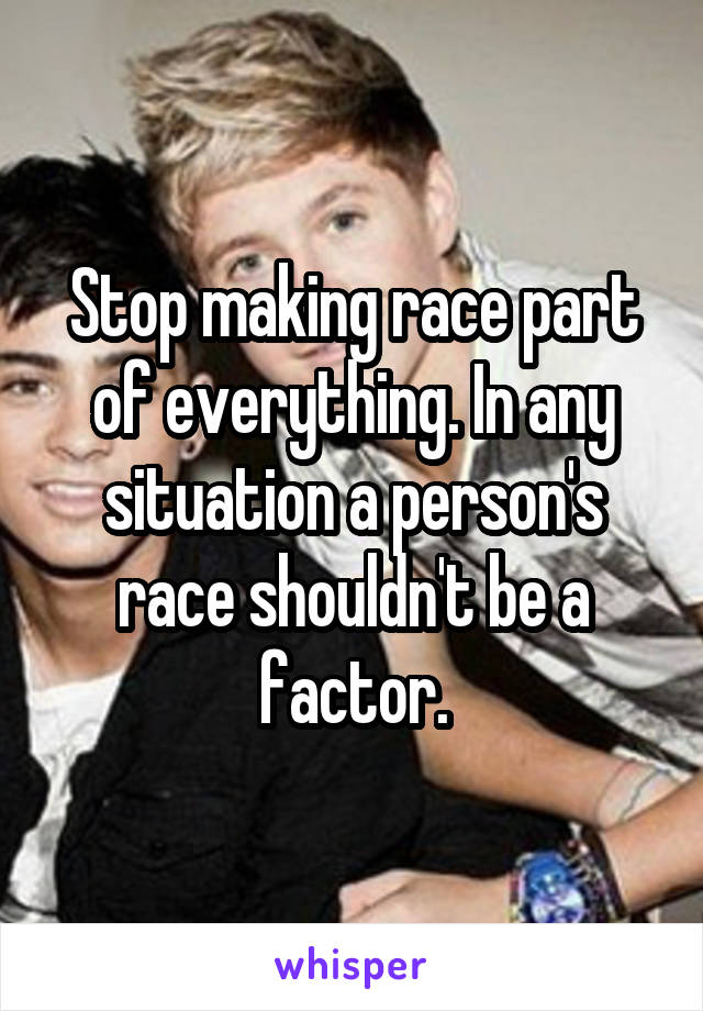 Stop making race part of everything. In any situation a person's race shouldn't be a factor.