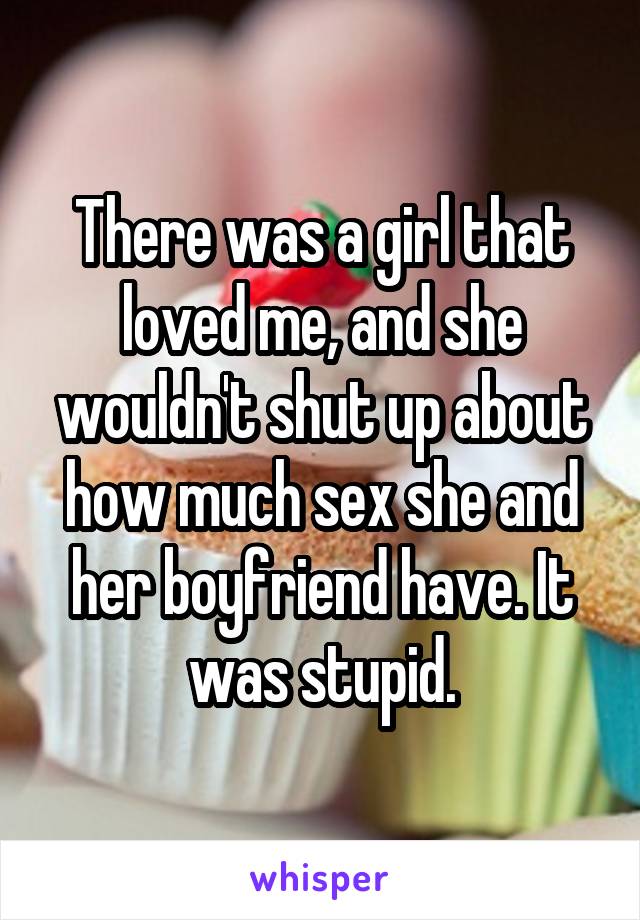 There was a girl that loved me, and she wouldn't shut up about how much sex she and her boyfriend have. It was stupid.