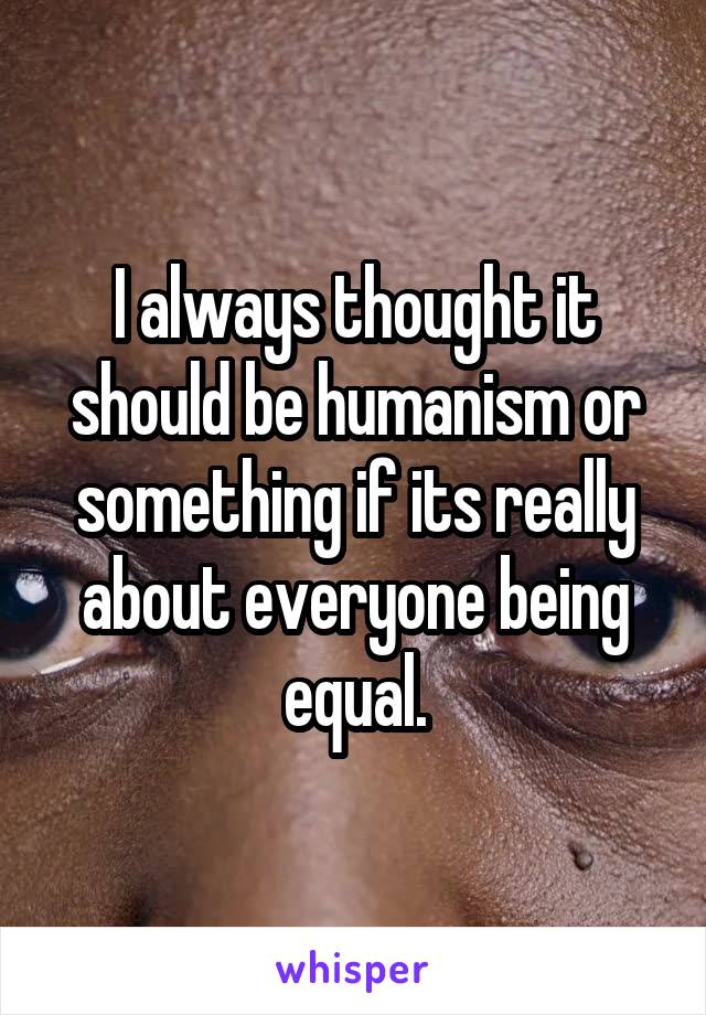 I always thought it should be humanism or something if its really about everyone being equal.