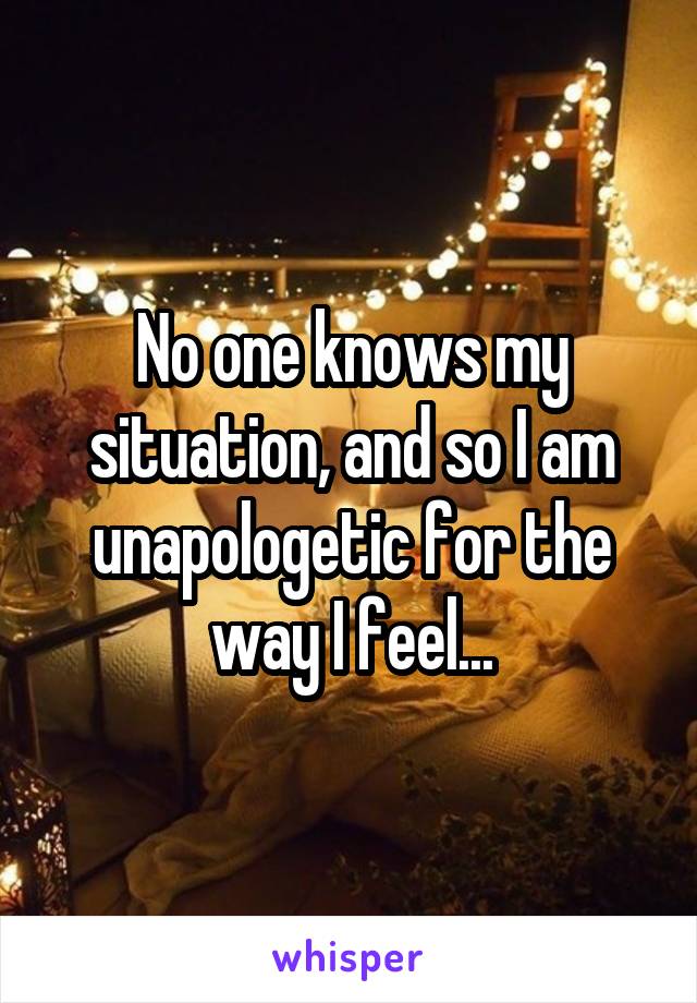 No one knows my situation, and so I am unapologetic for the way I feel...