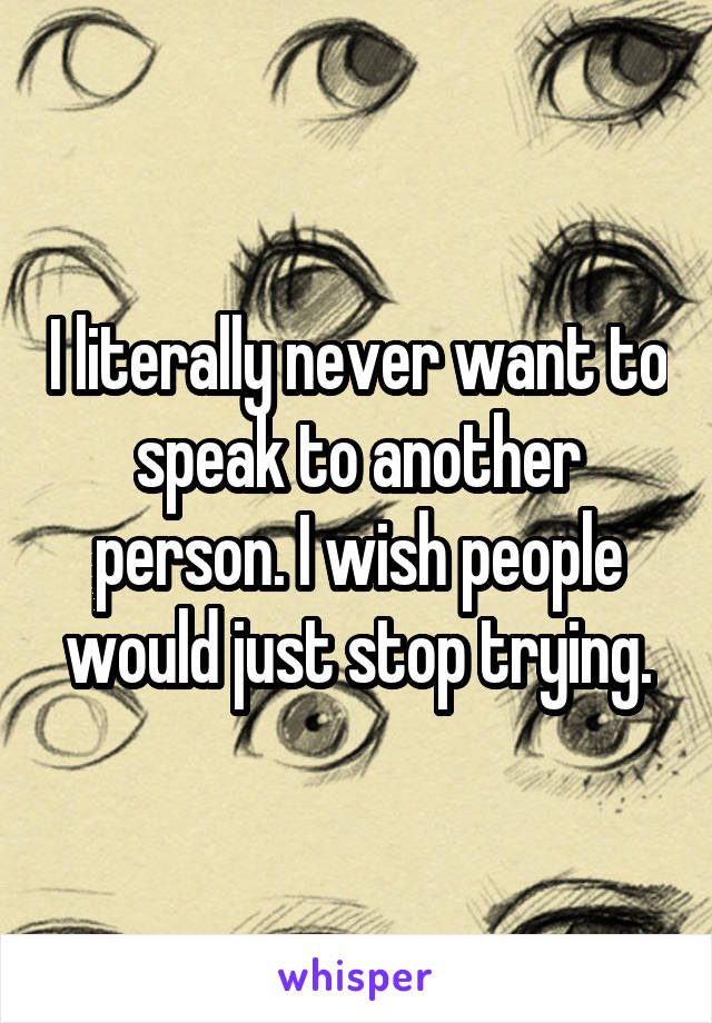 I literally never want to speak to another person. I wish people would just stop trying.