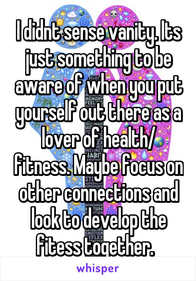 I didnt sense vanity. Its just something to be aware of when you put yourself out there as a lover of health/ fitness. Maybe focus on other connections and look to develop the fitess together.  