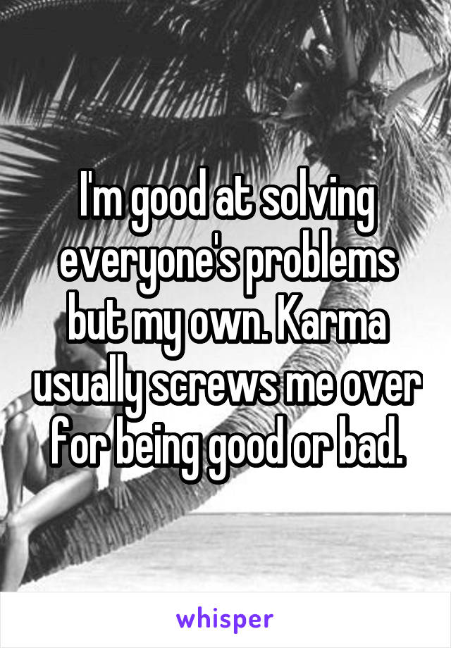 I'm good at solving everyone's problems but my own. Karma usually screws me over for being good or bad.