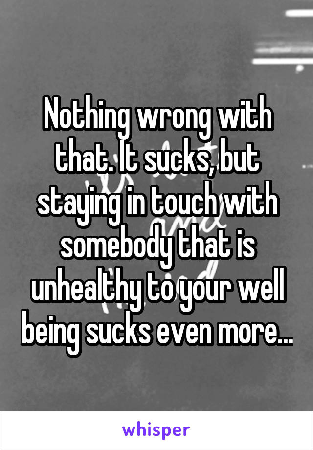 Nothing wrong with that. It sucks, but staying in touch with somebody that is unhealthy to your well being sucks even more...