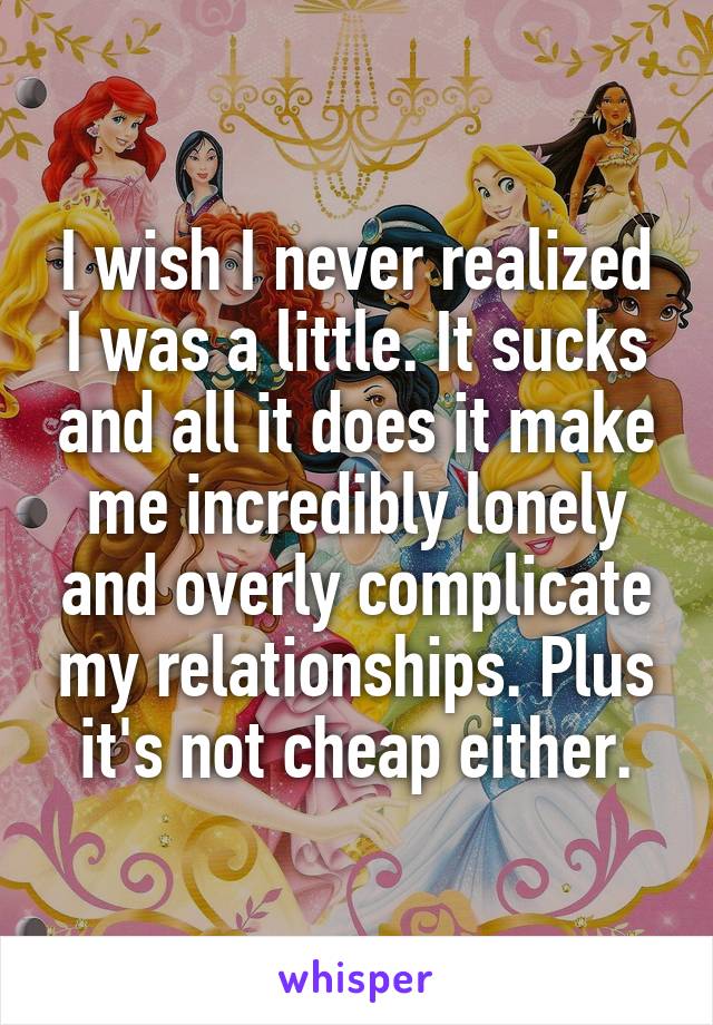 I wish I never realized I was a little. It sucks and all it does it make me incredibly lonely and overly complicate my relationships. Plus it's not cheap either.