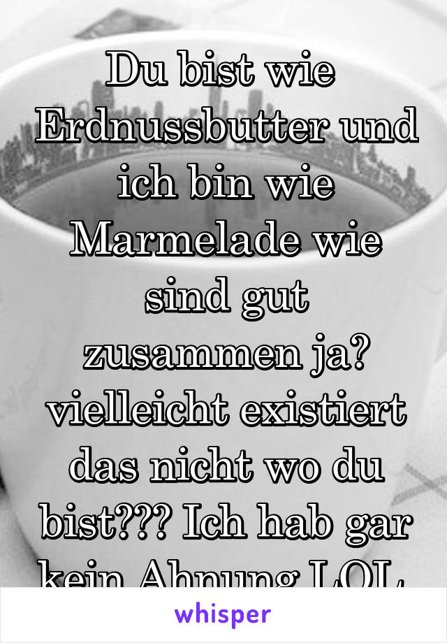 Du bist wie  Erdnussbutter und ich bin wie Marmelade wie sind gut zusammen ja? vielleicht existiert das nicht wo du bist??? Ich hab gar kein Ahnung LOL 