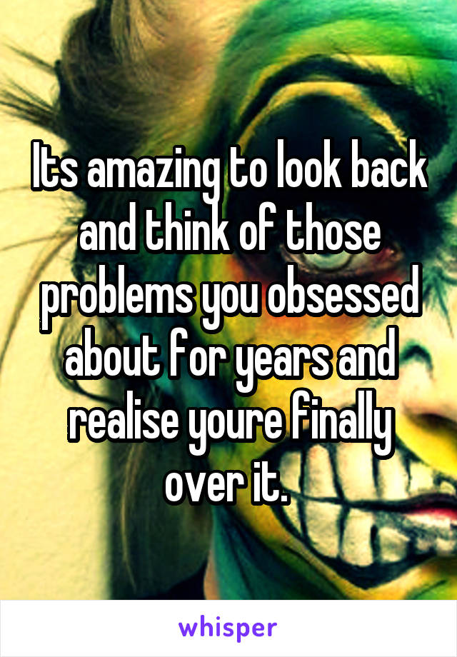 Its amazing to look back and think of those problems you obsessed about for years and realise youre finally over it. 