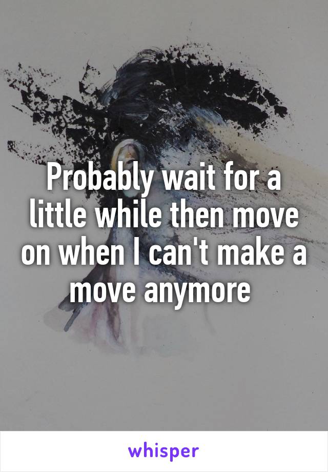 Probably wait for a little while then move on when I can't make a move anymore 